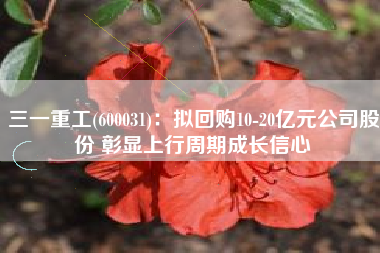 三一重工(600031)：拟回购10-20亿元公司股份 彰显上行周期成长信心