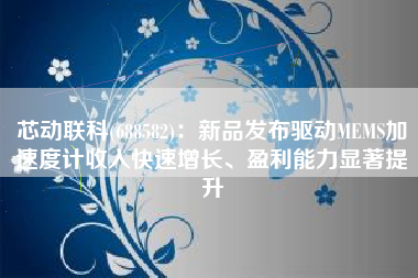 芯动联科(688582)：新品发布驱动MEMS加速度计收入快速增长、盈利能力显著提升