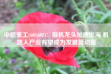 中信重工(601608)：磨机龙头加速出海 机器人产业有望成为发展新动能