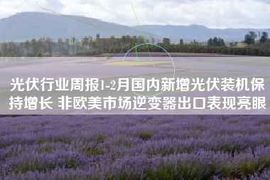 光伏行业周报1-2月国内新增光伏装机保持增长 非欧美市场逆变器出口表现亮眼