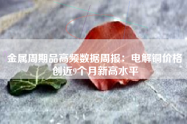 金属周期品高频数据周报：电解铜价格创近9个月新高水平