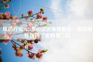 医药行业2025年Q2投资策略报告：推荐那些医药“重构者”们