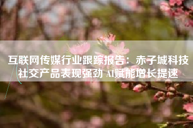 互联网传媒行业跟踪报告：赤子城科技社交产品表现强劲 AI赋能增长提速