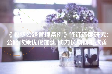 《收费公路管理条例》修订深度研究：公路政策优化加速 助力长期回报改善