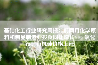 基础化工行业研究周报：前两月化学原料和制品制造业投资同比增长6.0% 氯化铵、有机硅价格上涨