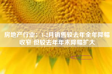 房地产行业：1-2月销售较去年全年降幅收窄 但较去年年末降幅扩大