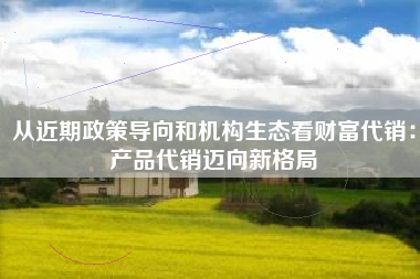 从近期政策导向和机构生态看财富代销：产品代销迈向新格局