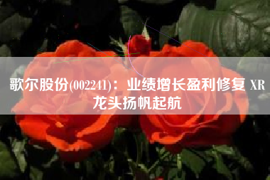 歌尔股份(002241)：业绩增长盈利修复 XR龙头扬帆起航
