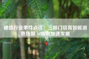 通信行业事件点评：三部门培育智能消费场景 AI端侧加速发展