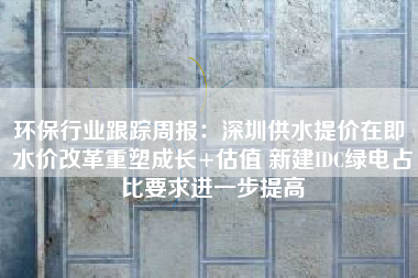 环保行业跟踪周报：深圳供水提价在即 水价改革重塑成长+估值 新建IDC绿电占比要求进一步提高