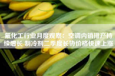 氟化工行业月度观察：空调内销排产持续增长 制冷剂二季度长协价格快速上涨