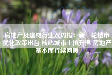 房地产及建材行业双周报：新一轮楼市优化政策出台 核心城市土拍升温 房地产基本面持续回暖