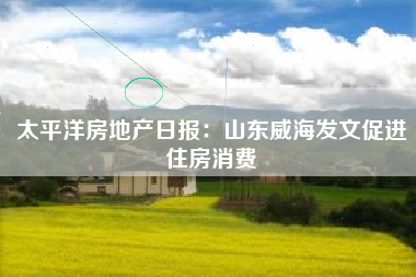 太平洋房地产日报：山东威海发文促进住房消费