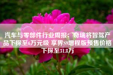汽车与零部件行业周报：奇瑞将智驾产品下探至6万元级 享界S9增程版预售价格下探至31.8万