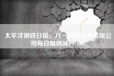 太平洋钢铁日报：八一钢铁股份有限公司每日粗钢减产 10%