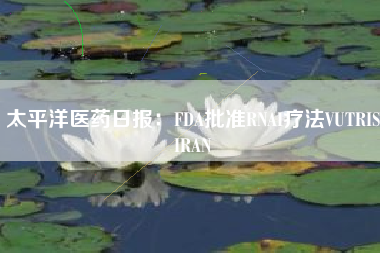 太平洋医药日报：FDA批准RNAI疗法VUTRISIRAN