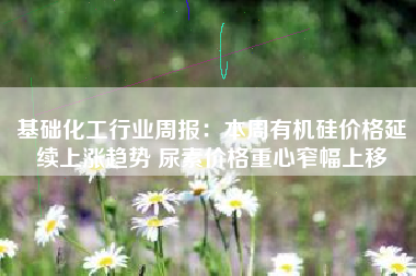 基础化工行业周报：本周有机硅价格延续上涨趋势 尿素价格重心窄幅上移