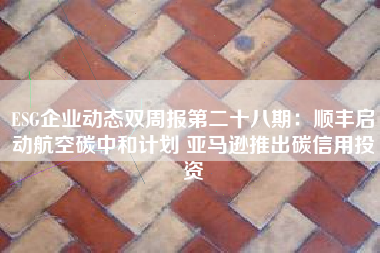 ESG企业动态双周报第二十八期：顺丰启动航空碳中和计划 亚马逊推出碳信用投资
