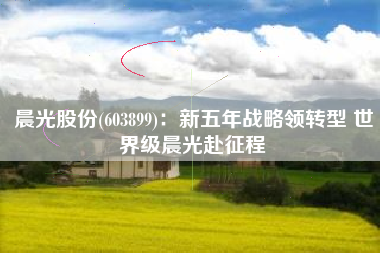 晨光股份(603899)：新五年战略领转型 世界级晨光赴征程