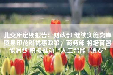 北交所定期报告：财政部 继续实施离岸贸易印花税优惠政策；商务部 将培育智能消费 积极推动“人工智能+消费”