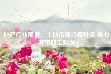地产行业周报：土地市场持续升温 核心城市地王频现