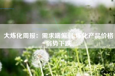 大炼化周报：需求端偏弱 炼化产品价格弱势下跌