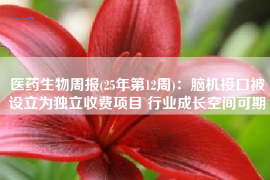 医药生物周报(25年第12周)：脑机接口被设立为独立收费项目 行业成长空间可期