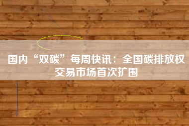 国内“双碳”每周快讯：全国碳排放权交易市场首次扩围