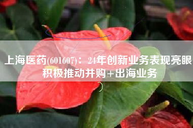 上海医药(601607)：24年创新业务表现亮眼 积极推动并购+出海业务