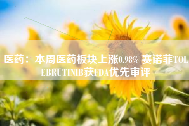 医药：本周医药板块上涨0.98% 赛诺菲TOLEBRUTINIB获FDA优先审评