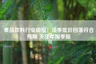 食品饮料行业周报：淡季批价回落符合预期 关注年报季报