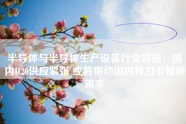 半导体与半导体生产设备行业周报：国内H20供应紧张 或将带动国内算力卡替换需求
