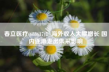 春立医疗(688617)：海外收入大幅增长 国内逐渐走出集采影响