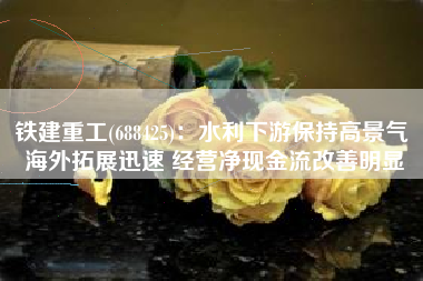 铁建重工(688425)：水利下游保持高景气 海外拓展迅速 经营净现金流改善明显