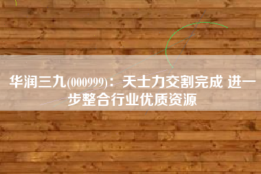 华润三九(000999)：天士力交割完成 进一步整合行业优质资源