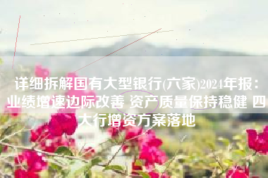 详细拆解国有大型银行(六家)2024年报：业绩增速边际改善 资产质量保持稳健 四大行增资方案落地