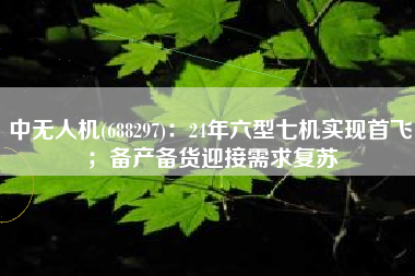 中无人机(688297)：24年六型七机实现首飞；备产备货迎接需求复苏