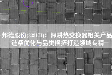 邦德股份(838171)：深耕热交换器相关产品 链条优化与品类横拓打造领域专精