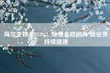 海尔生物(688139)：业绩企稳回升 新业务持续提速