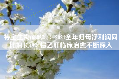 特宝生物(688278)：2024全年归母净利润同比增长49% 慢乙肝临床治愈不断深入