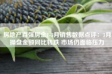 房地产百强房企1-3月销售数据点评：3月操盘金额同比转跌 市场仍面临压力