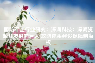 国防军工行业研究：深海科技：深海资源开发潜力巨大 攻防体系建设保障制海权