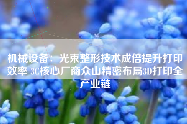 机械设备：光束整形技术成倍提升打印效率 3C核心厂商众山精密布局3D打印全产业链
