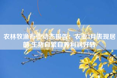 农林牧渔行业动态报告：农业3月表现居前 生猪自繁自养利润好转