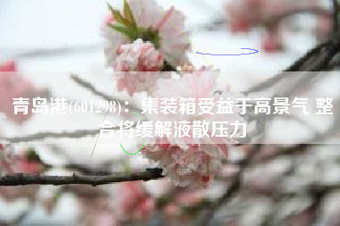 青岛港(601298)：集装箱受益于高景气 整合将缓解液散压力