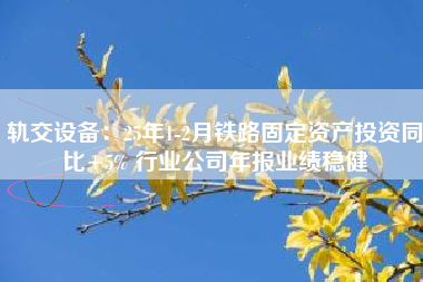 轨交设备：25年1-2月铁路固定资产投资同比+5% 行业公司年报业绩稳健