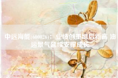中远海能(600026)：业绩创重组后新高 油运景气延续支撑成长