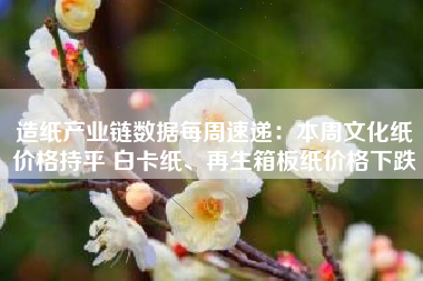 造纸产业链数据每周速递：本周文化纸价格持平 白卡纸、再生箱板纸价格下跌
