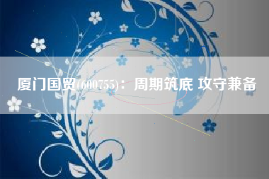 厦门国贸(600755)：周期筑底 攻守兼备