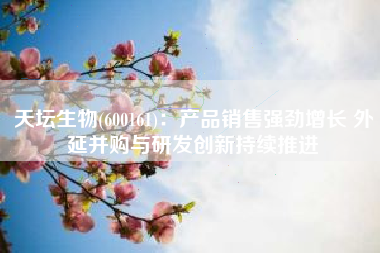 天坛生物(600161)：产品销售强劲增长 外延并购与研发创新持续推进